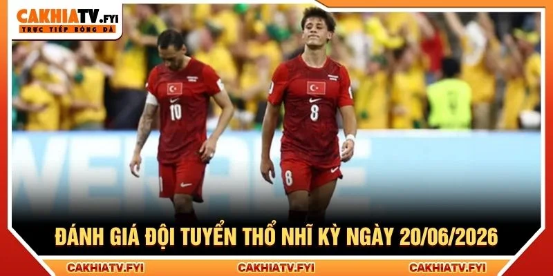 Đánh giá đội tuyển Thổ Nhĩ Kỳ ngày 20/06/2026